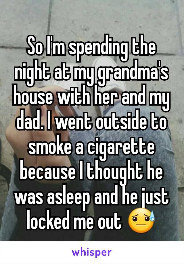 So I'm spending the night at my grandma's house with her and my dad. I went outside to smoke a cigarette because I thought he was asleep and he just locked me out 😓