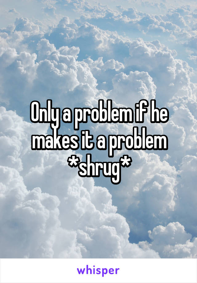 Only a problem if he makes it a problem *shrug*