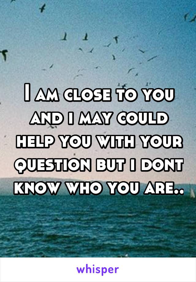 I am close to you and i may could help you with your question but i dont know who you are..