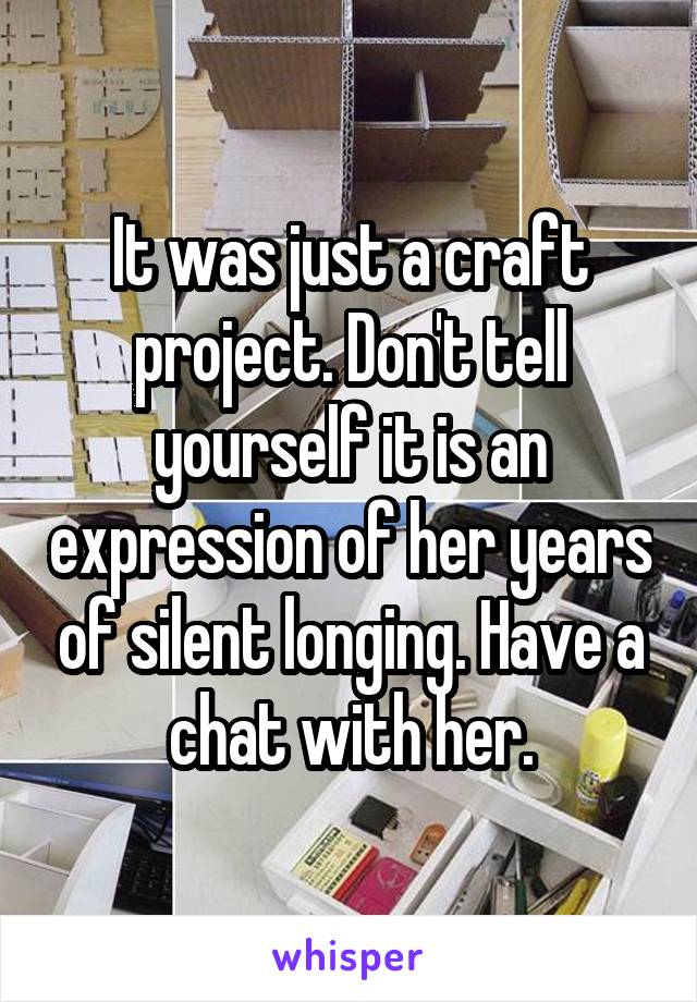 It was just a craft project. Don't tell yourself it is an expression of her years of silent longing. Have a chat with her.