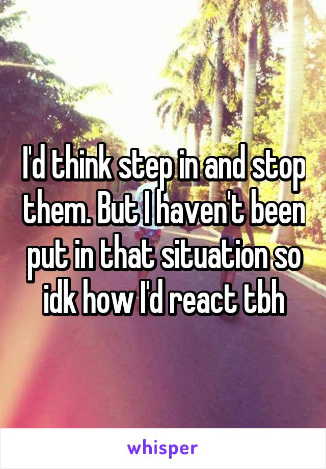 I'd think step in and stop them. But I haven't been put in that situation so idk how I'd react tbh