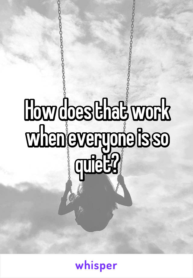 How does that work when everyone is so quiet?