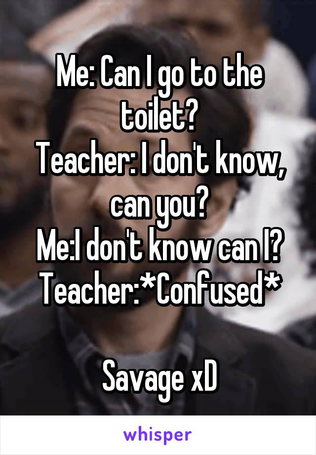 Me: Can I go to the toilet?
Teacher: I don't know, can you?
Me:I don't know can I?
Teacher:*Confused*

Savage xD