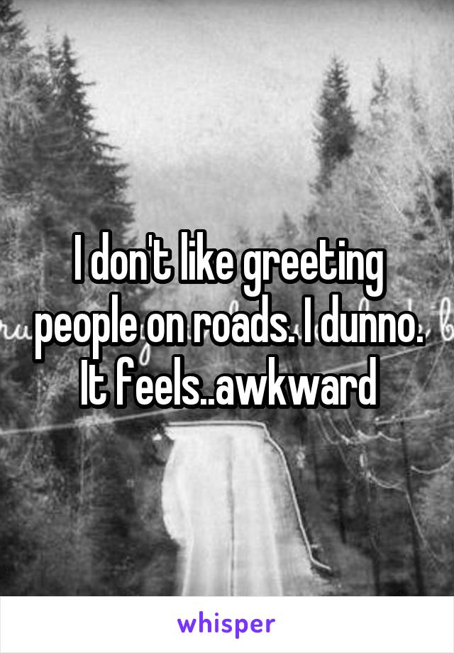 I don't like greeting people on roads. I dunno. It feels..awkward