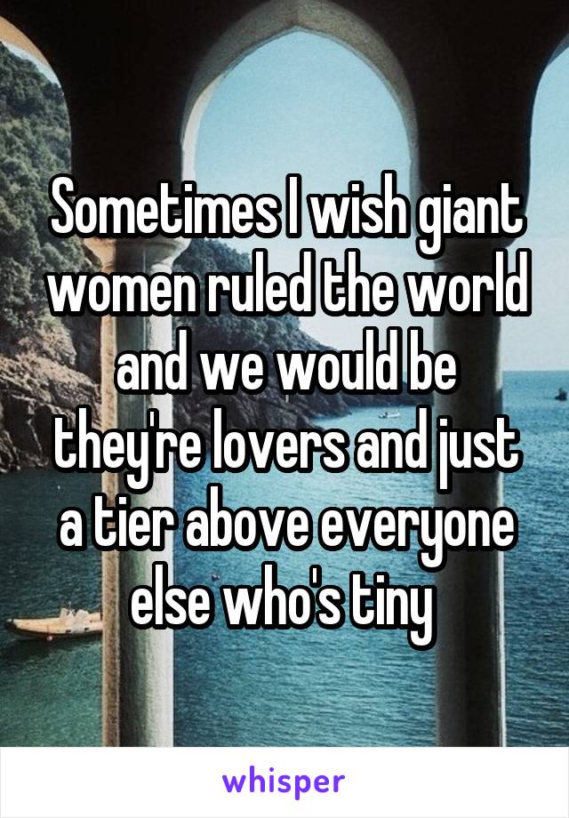 Sometimes I wish giant women ruled the world and we would be they're lovers and just a tier above everyone else who's tiny 