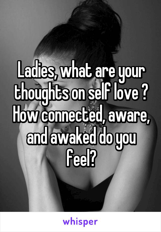 Ladies, what are your thoughts on self love ? How connected, aware, and awaked do you feel?