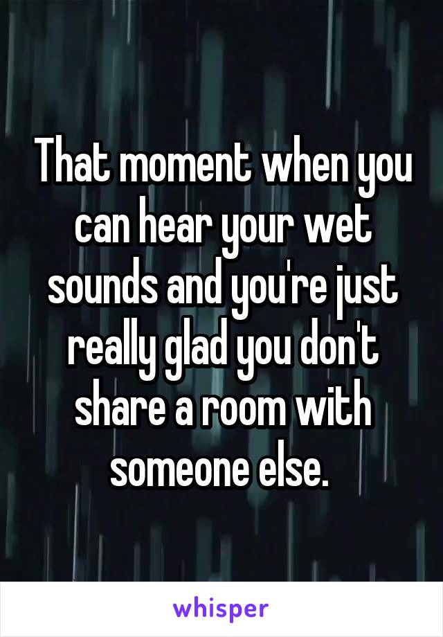 That moment when you can hear your wet sounds and you're just really glad you don't share a room with someone else. 