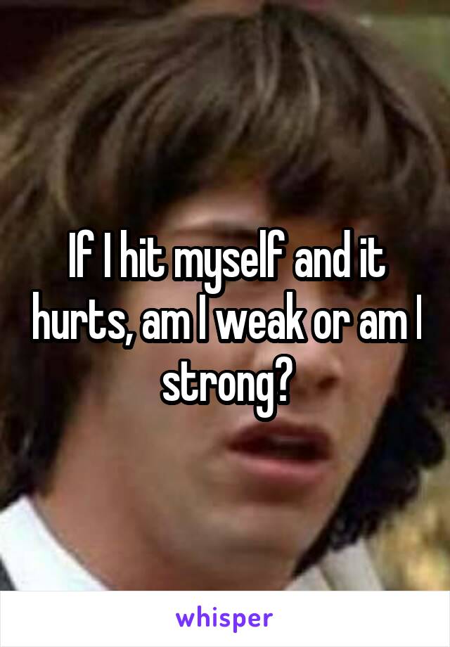 If I hit myself and it hurts, am I weak or am I strong?