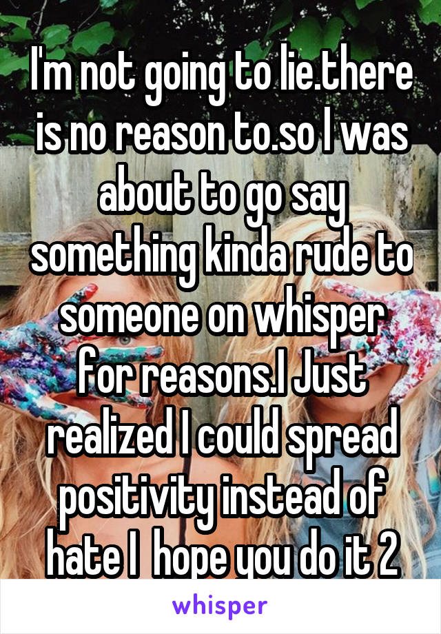 I'm not going to lie.there is no reason to.so I was about to go say something kinda rude to someone on whisper for reasons.I Just realized I could spread positivity instead of hate I  hope you do it 2
