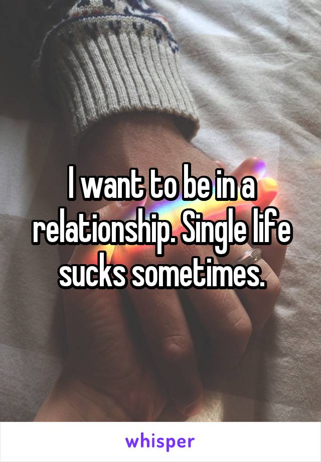 I want to be in a relationship. Single life sucks sometimes.