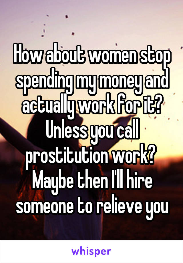 How about women stop spending my money and actually work for it? Unless you call prostitution work? 
Maybe then I'll hire someone to relieve you