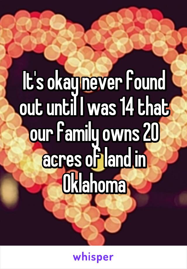 It's okay never found out until I was 14 that our family owns 20 acres of land in Oklahoma
