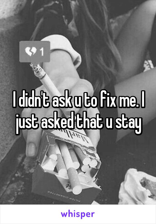 I didn't ask u to fix me. I just asked that u stay