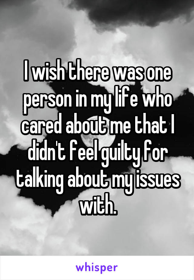 I wish there was one person in my life who cared about me that I didn't feel guilty for talking about my issues with.
