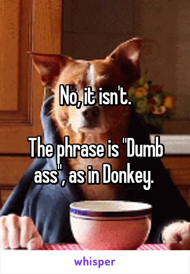 No, it isn't.

The phrase is "Dumb ass", as in Donkey. 