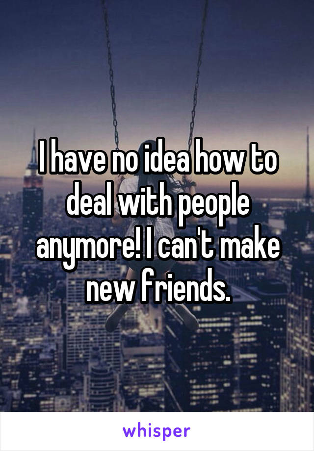 I have no idea how to deal with people anymore! I can't make new friends.