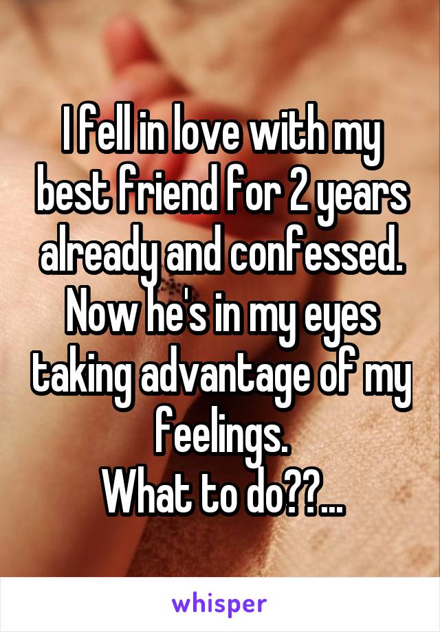 I fell in love with my best friend for 2 years already and confessed. Now he's in my eyes taking advantage of my feelings.
What to do??...