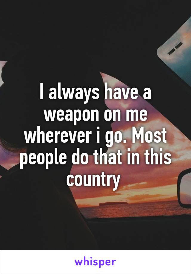 I always have a weapon on me wherever i go. Most people do that in this country 