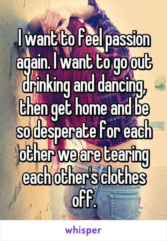 I want to feel passion again. I want to go out drinking and dancing, then get home and be so desperate for each other we are tearing each other's clothes off.