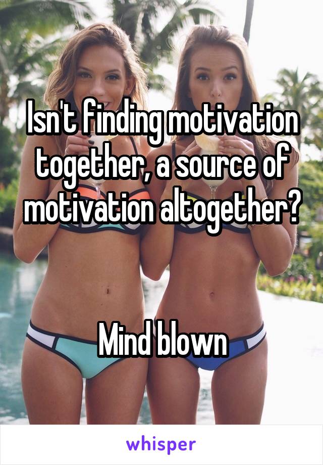 Isn't finding motivation together, a source of motivation altogether?


Mind blown