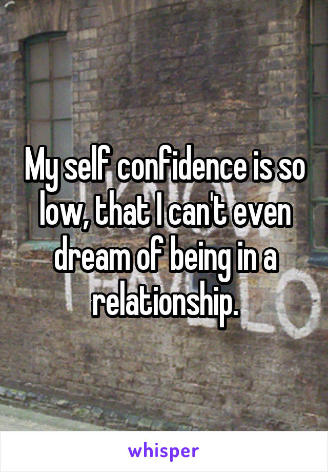 My self confidence is so low, that I can't even dream of being in a relationship.