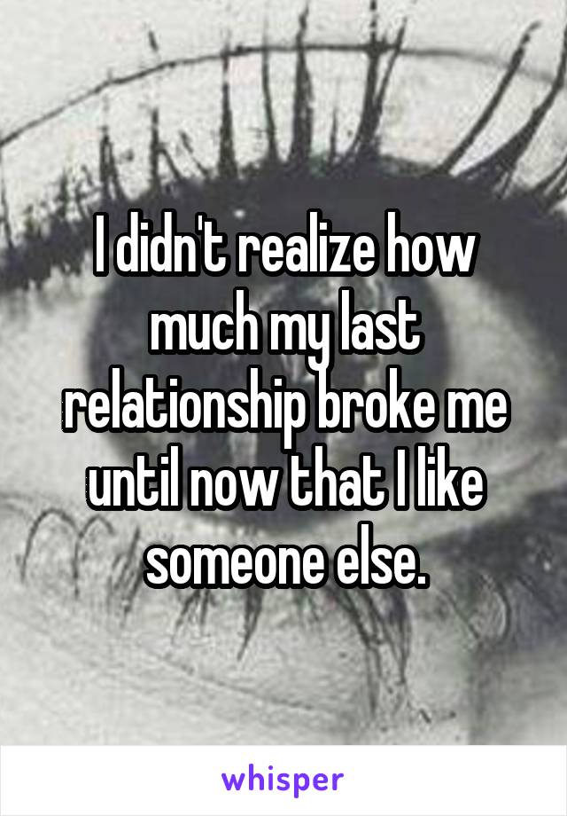 I didn't realize how much my last relationship broke me until now that I like someone else.