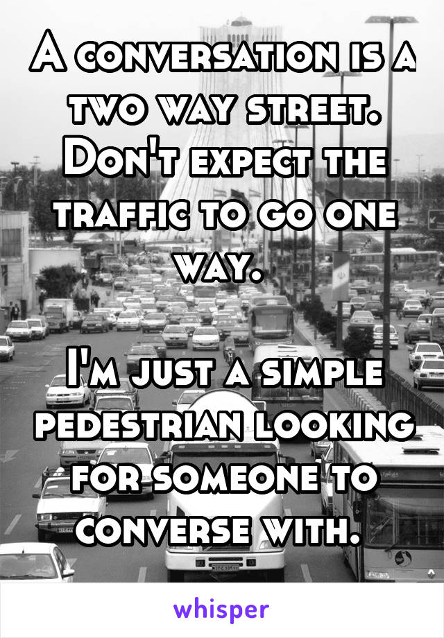 A conversation is a two way street. Don't expect the traffic to go one way. 

I'm just a simple pedestrian looking for someone to converse with. 
