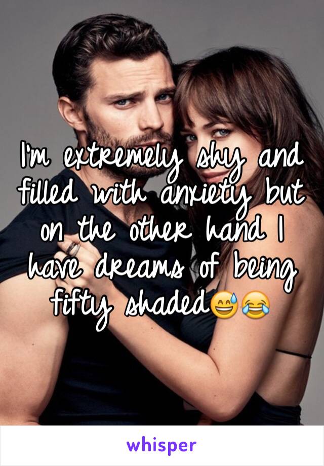 I'm extremely shy and filled with anxiety but on the other hand I have dreams of being fifty shaded😅😂