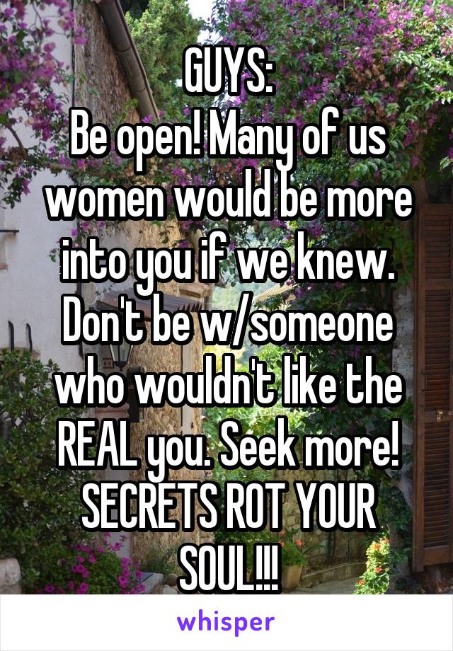 GUYS:
Be open! Many of us women would be more into you if we knew. Don't be w/someone who wouldn't like the REAL you. Seek more!
SECRETS ROT YOUR SOUL!!!