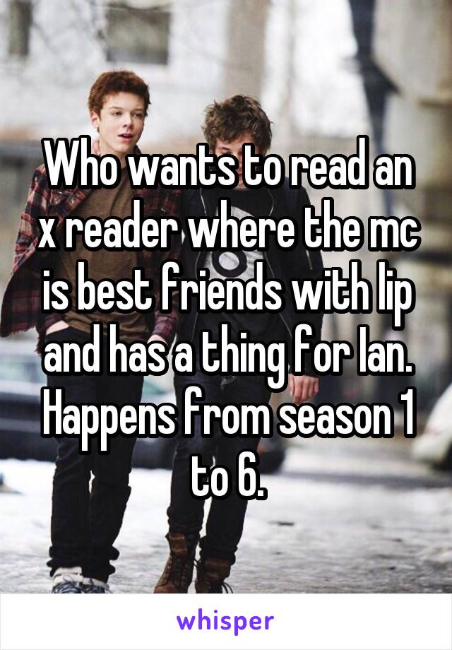 Who wants to read an x reader where the mc is best friends with lip and has a thing for Ian. Happens from season 1 to 6.