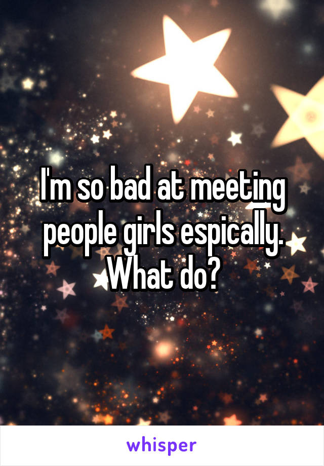 I'm so bad at meeting people girls espically. What do?