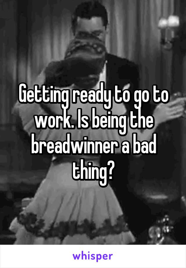 Getting ready to go to work. Is being the breadwinner a bad thing?