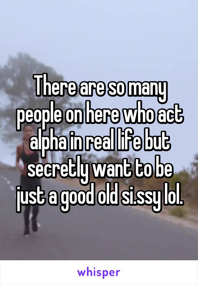 There are so many people on here who act alpha in real life but secretly want to be just a good old si.ssy lol.