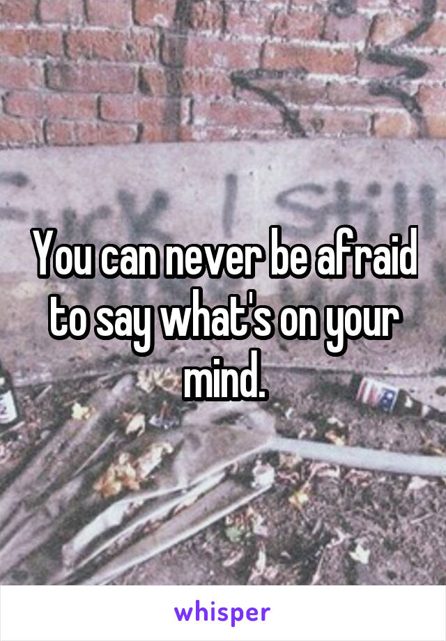 You can never be afraid to say what's on your mind.