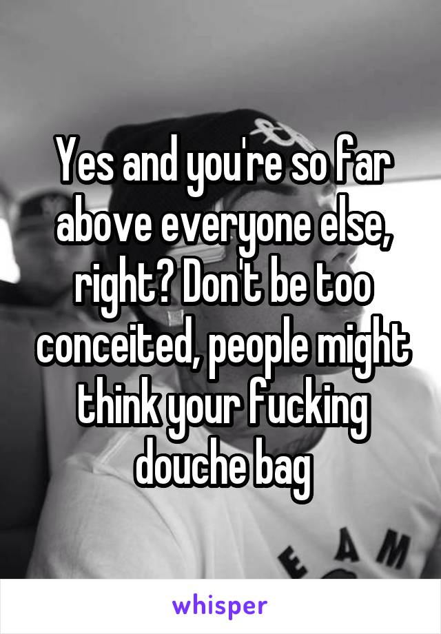 Yes and you're so far above everyone else, right? Don't be too conceited, people might think your fucking douche bag