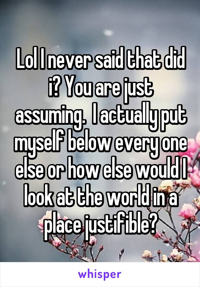 Lol I never said that did i? You are just assuming.  I actually put myself below every one else or how else would I look at the world in a place justifible?