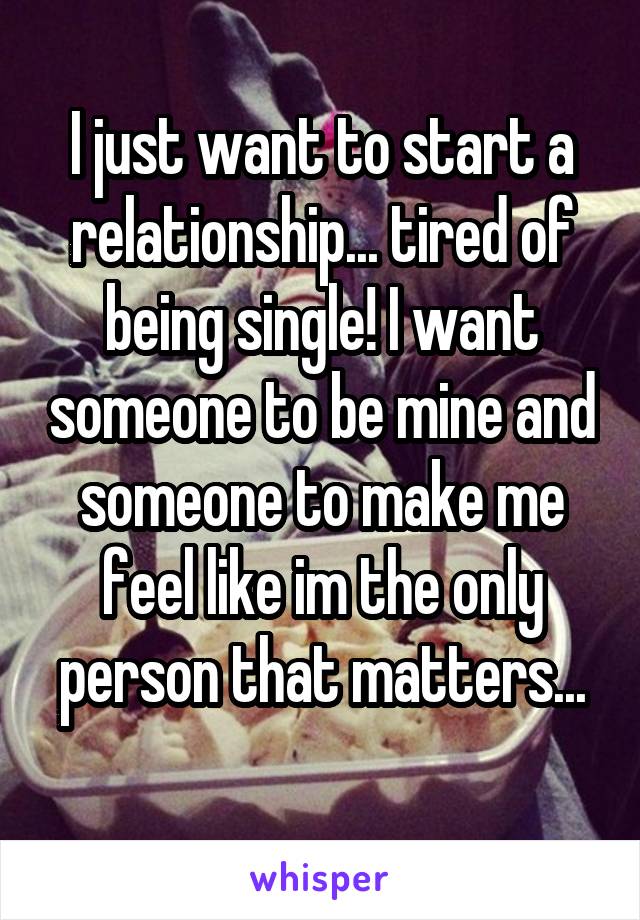 I just want to start a relationship... tired of being single! I want someone to be mine and someone to make me feel like im the only person that matters...
