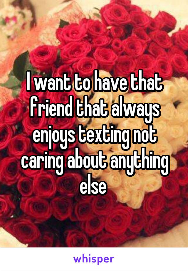I want to have that friend that always enjoys texting not caring about anything else 