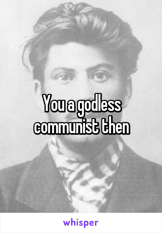 You a godless communist then