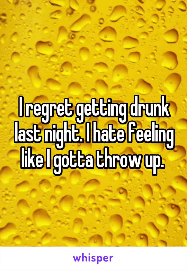 I regret getting drunk last night. I hate feeling like I gotta throw up. 