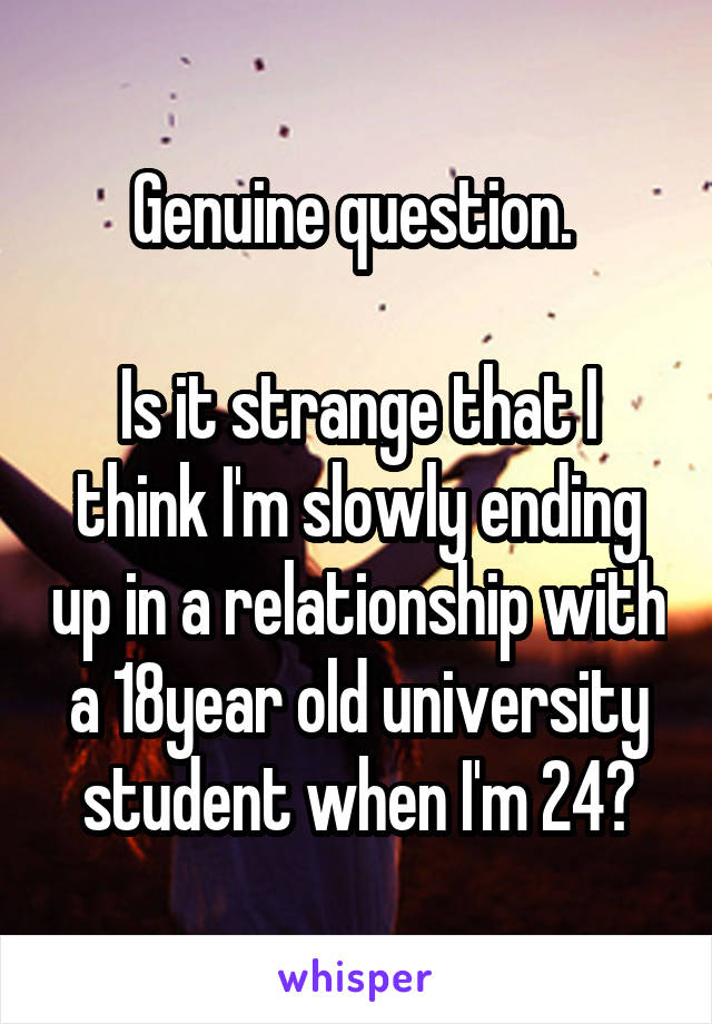 Genuine question. 

Is it strange that I think I'm slowly ending up in a relationship with a 18year old university student when I'm 24?