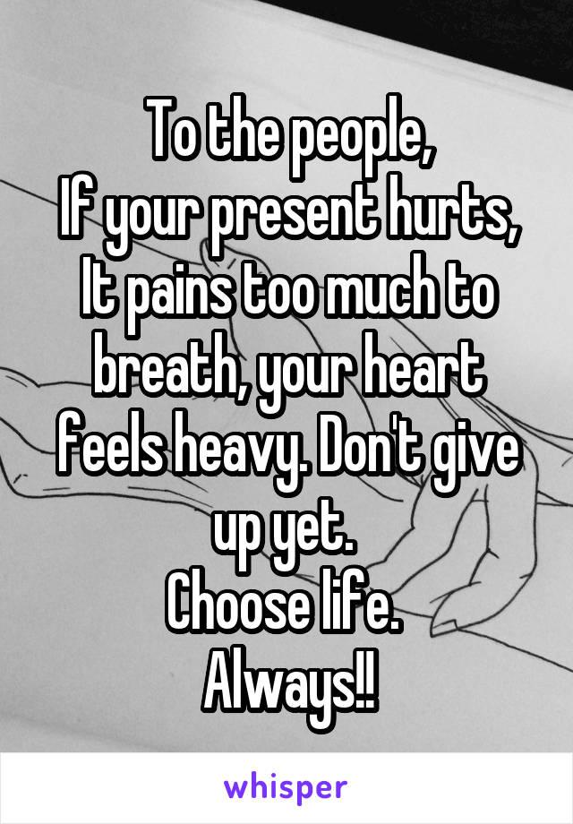 To the people,
If your present hurts, It pains too much to breath, your heart feels heavy. Don't give up yet. 
Choose life. 
Always!!