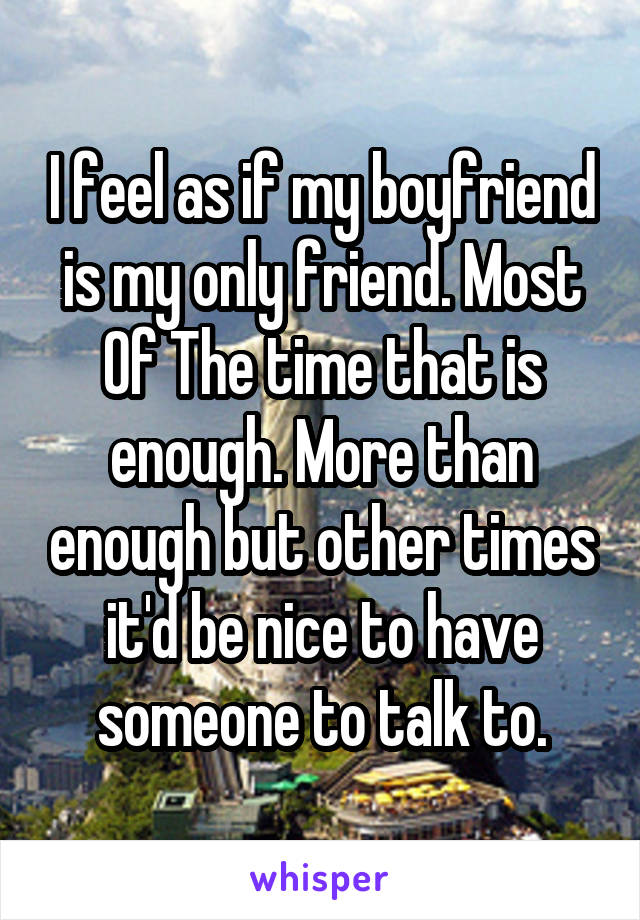 I feel as if my boyfriend is my only friend. Most Of The time that is enough. More than enough but other times it'd be nice to have someone to talk to.
