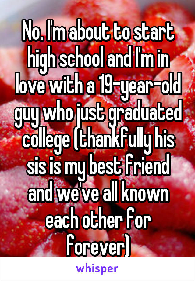 No. I'm about to start high school and I'm in love with a 19-year-old guy who just graduated college (thankfully his sis is my best friend and we've all known each other for forever)