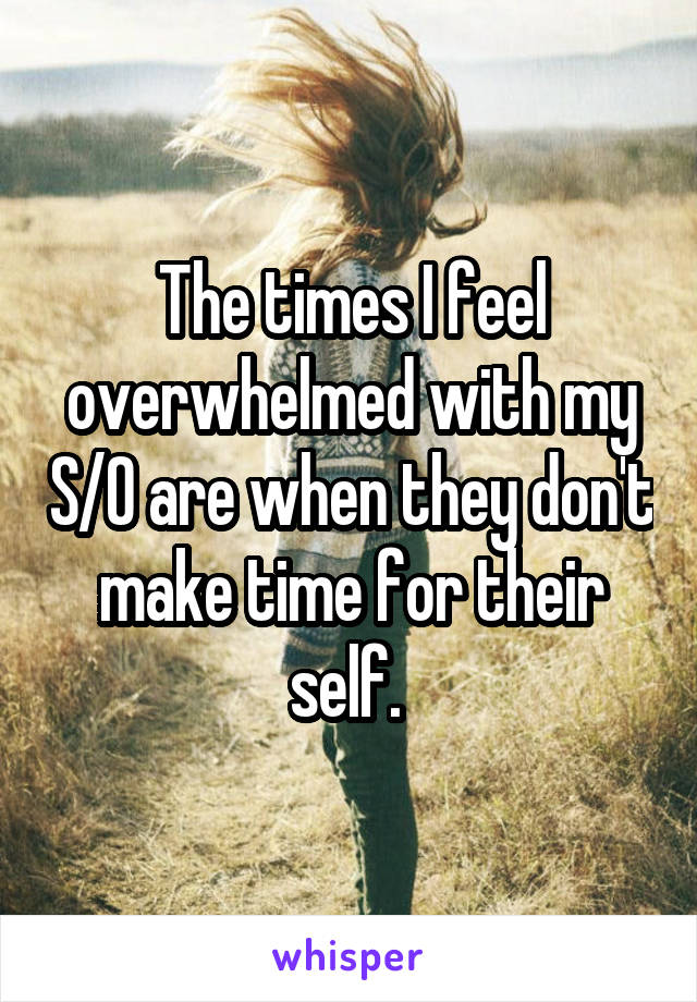 The times I feel overwhelmed with my S/O are when they don't make time for their self. 