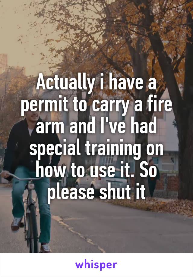 Actually i have a permit to carry a fire arm and I've had special training on how to use it. So please shut it