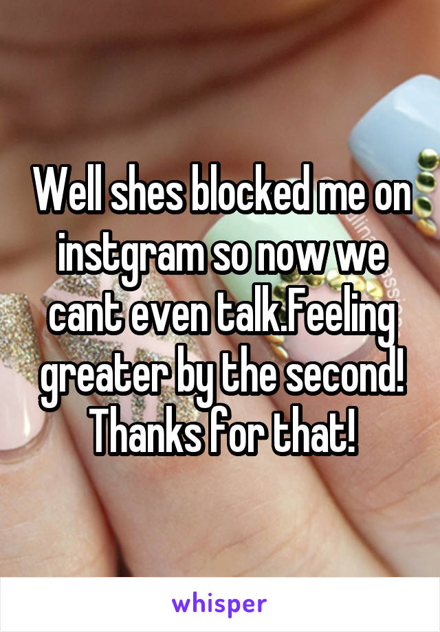 Well shes blocked me on instgram so now we cant even talk.Feeling greater by the second! Thanks for that!
