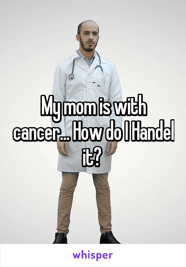 My mom is with cancer... How do I Handel it? 