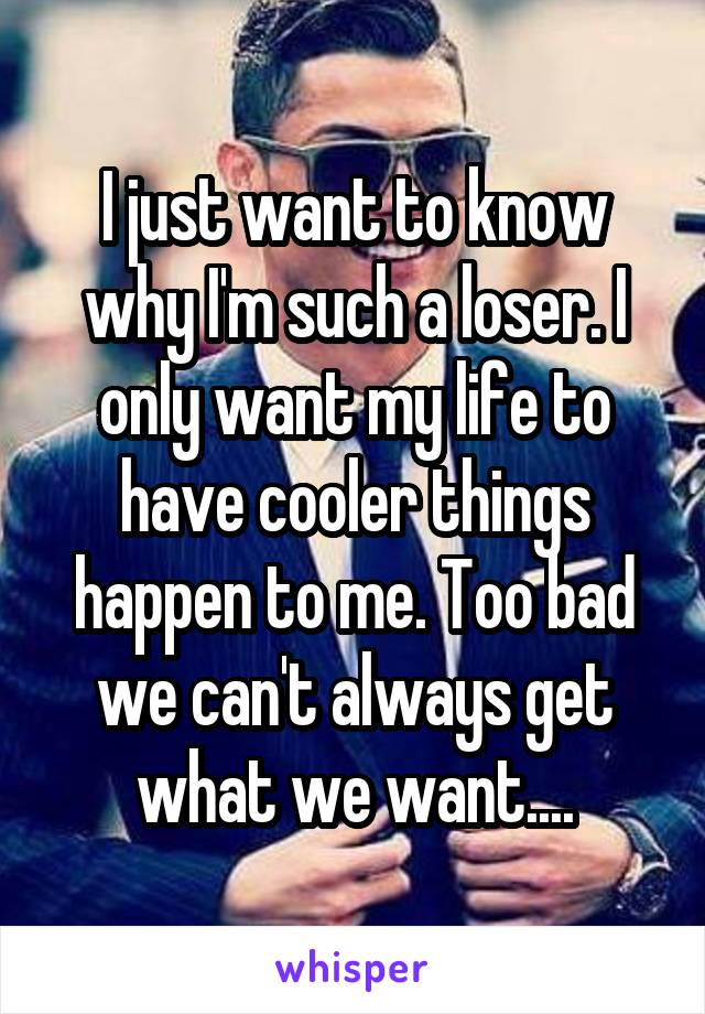I just want to know why I'm such a loser. I only want my life to have cooler things happen to me. Too bad we can't always get what we want....