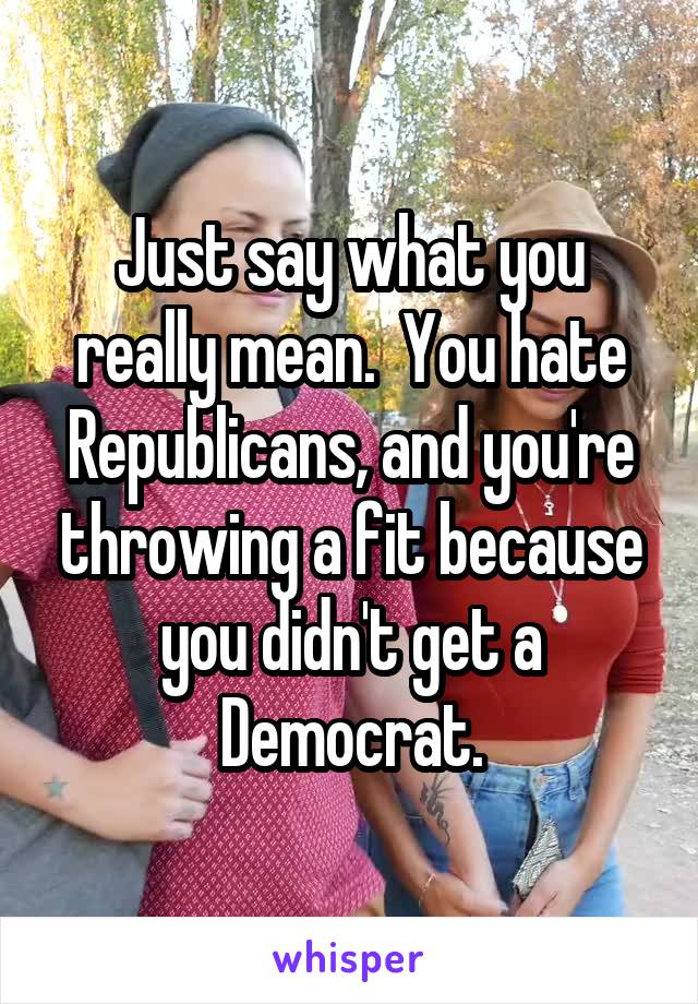 Just say what you really mean.  You hate Republicans, and you're throwing a fit because you didn't get a Democrat.